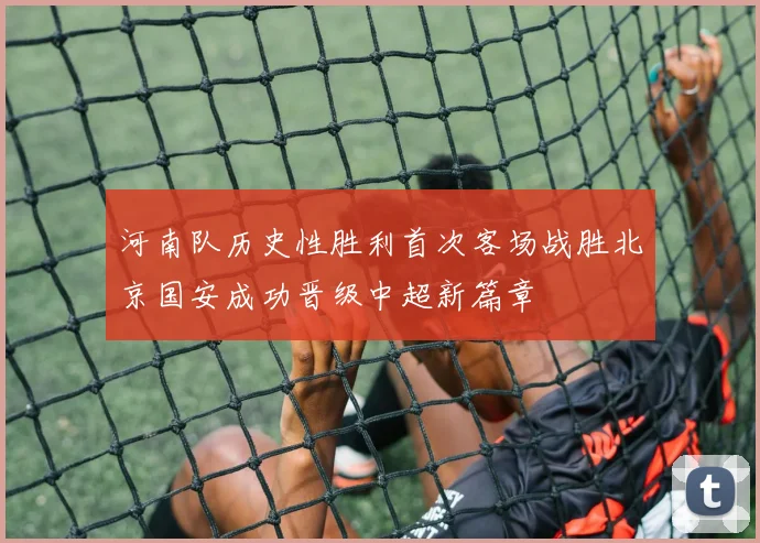 河南队历史性胜利首次客场战胜北京国安成功晋级中超新篇章
