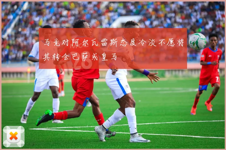 马竞对阿尔瓦雷斯态度冷淡不愿将其转会巴萨或皇马