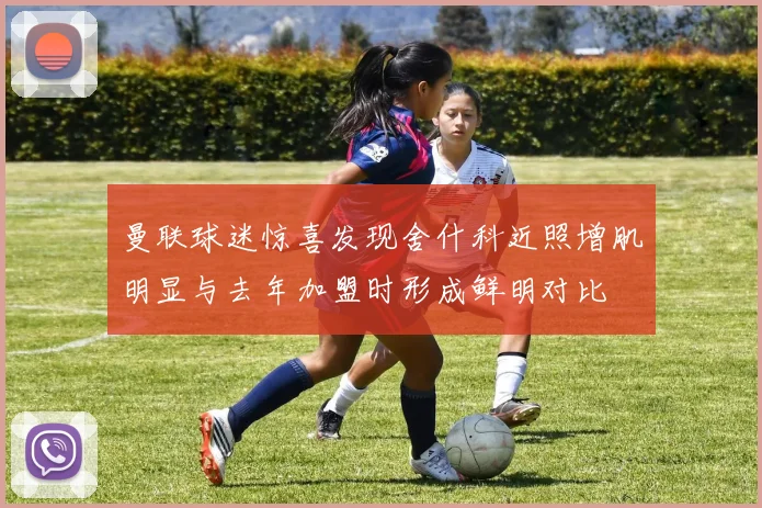曼联球迷惊喜发现舍什科近照增肌明显与去年加盟时形成鲜明对比