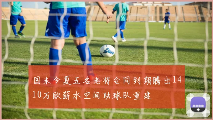国米今夏五名老将合同到期腾出1410万欧薪水空间助球队重建