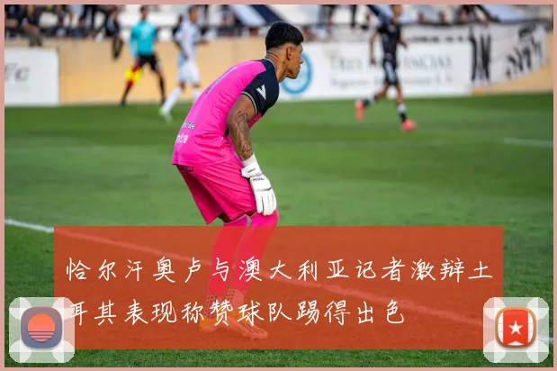 恰尔汗奥卢与澳大利亚记者激辩土耳其表现称赞球队踢得出色