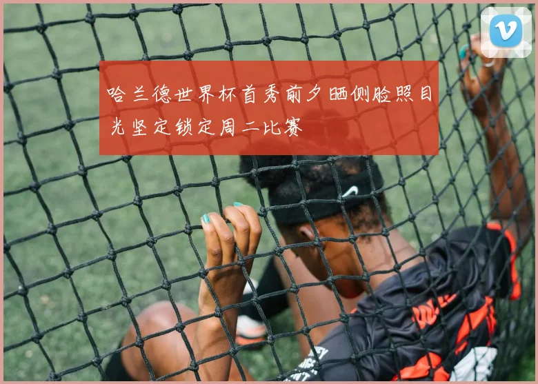 哈兰德世界杯首秀前夕晒侧脸照目光坚定锁定周二比赛