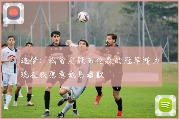 追梦：我曾质疑布伦森的冠军潜力现在我愿意诚恳道歉
