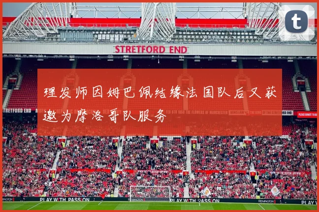 理发师因姆巴佩结缘法国队后又获邀为摩洛哥队服务