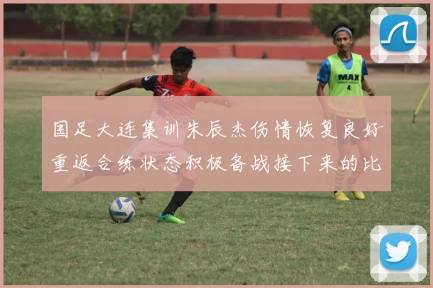 国足大连集训朱辰杰伤情恢复良好重返合练状态积极备战接下来的比赛