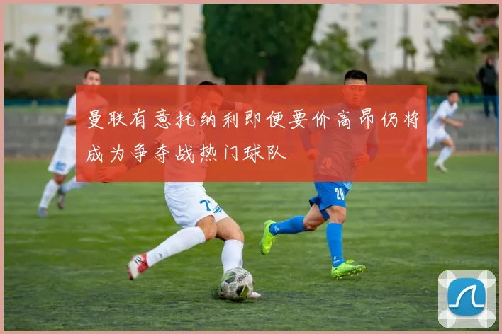 曼联有意托纳利即便要价高昂仍将成为争夺战热门球队