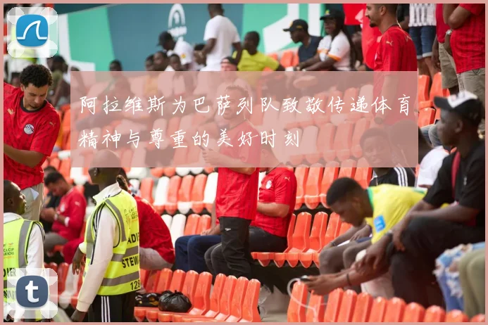 阿拉维斯为巴萨列队致敬传递体育精神与尊重的美好时刻