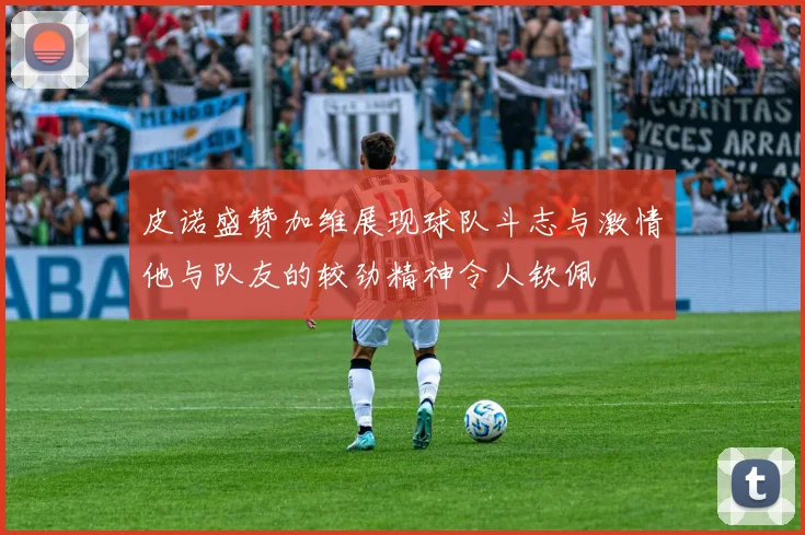 皮诺盛赞加维展现球队斗志与激情他与队友的较劲精神令人钦佩
