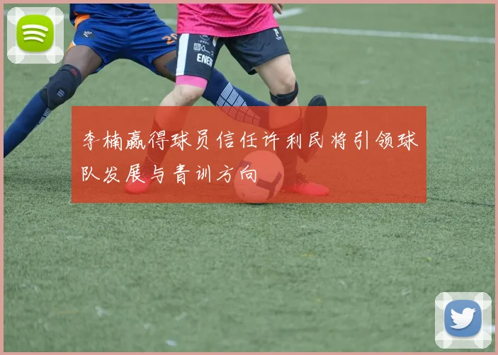 李楠赢得球员信任许利民将引领球队发展与青训方向