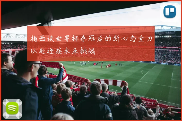 梅西谈世界杯夺冠后的新心态全力以赴迎接未来挑战