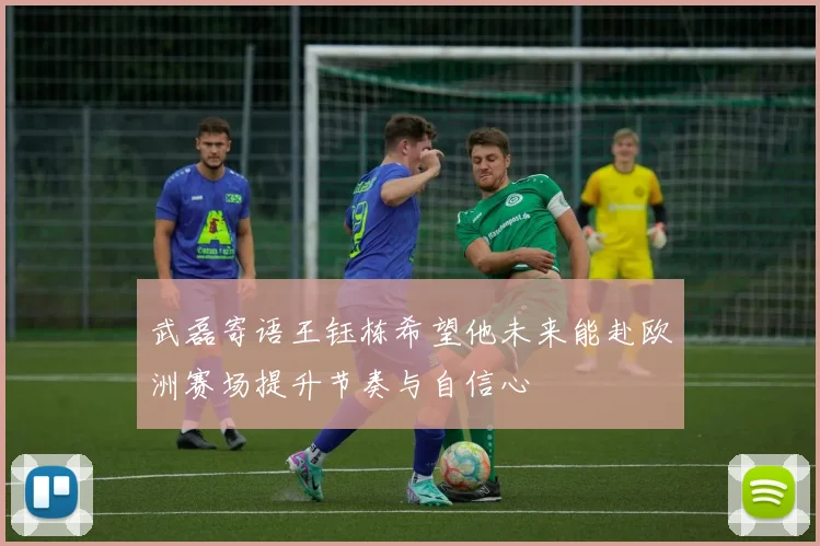 武磊寄语王钰栋希望他未来能赴欧洲赛场提升节奏与自信心